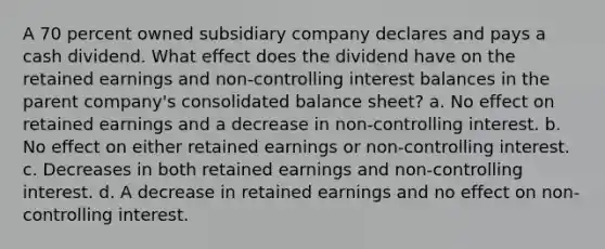 A 70 percent owned subsidiary company declares and pays a cash dividend. What effect does the dividend have on the retained earnings and non-controlling interest balances in the parent company's consolidated balance sheet? a. No effect on retained earnings and a decrease in non-controlling interest. b. No effect on either retained earnings or non-controlling interest. c. Decreases in both retained earnings and non-controlling interest. d. A decrease in retained earnings and no effect on non-controlling interest.