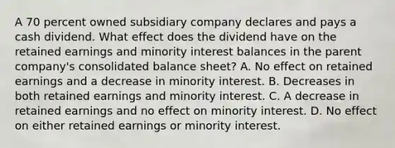 A 70 percent owned subsidiary company declares and pays a cash dividend. What effect does the dividend have on the retained earnings and minority interest balances in the parent company's consolidated balance sheet? A. No effect on retained earnings and a decrease in minority interest. B. Decreases in both retained earnings and minority interest. C. A decrease in retained earnings and no effect on minority interest. D. No effect on either retained earnings or minority interest.