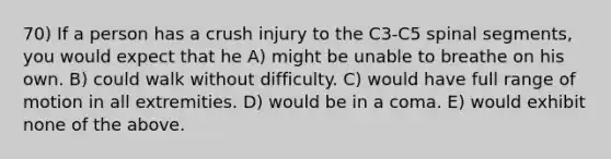 70) If a person has a crush injury to the C3-C5 spinal segments, you would expect that he A) might be unable to breathe on his own. B) could walk without difficulty. C) would have full range of motion in all extremities. D) would be in a coma. E) would exhibit none of the above.