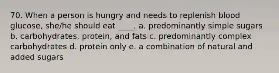 70. When a person is hungry and needs to replenish blood glucose, she/he should eat ____. a. predominantly simple sugars b. carbohydrates, protein, and fats c. predominantly complex carbohydrates d. protein only e. a combination of natural and added sugars