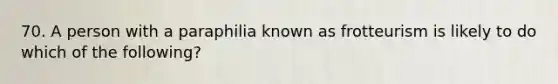 70. A person with a paraphilia known as frotteurism is likely to do which of the following?