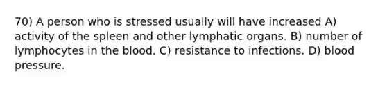 70) A person who is stressed usually will have increased A) activity of the spleen and other lymphatic organs. B) number of lymphocytes in the blood. C) resistance to infections. D) blood pressure.