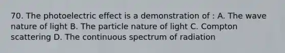 70. The photoelectric effect is a demonstration of : A. The wave nature of light B. The particle nature of light C. Compton scattering D. The continuous spectrum of radiation