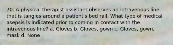 70. A physical therapist assistant observes an intravenous line that is tangles around a patient's bed rail. What type of medical asepsis is indicated prior to coming in contact with the intravenous line? a. Gloves b. Gloves, gown c. Gloves, gown, mask d. None