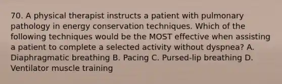 70. A physical therapist instructs a patient with pulmonary pathology in energy conservation techniques. Which of the following techniques would be the MOST effective when assisting a patient to complete a selected activity without dyspnea? A. Diaphragmatic breathing B. Pacing C. Pursed-lip breathing D. Ventilator muscle training