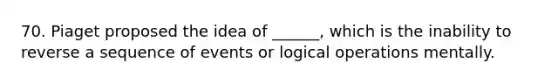 70. Piaget proposed the idea of ______, which is the inability to reverse a sequence of events or logical operations mentally.