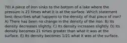 70) A piece of iron sinks to the bottom of a lake where the pressure is 21 times what it is at the surface. Which statement best describes what happens to the density of that piece of iron? A) There has been no change in the density of the iron. B) Its density decreases slightly. C) Its density increases slightly. D) Its density becomes 21 times greater than what it was at the surface. E) Its density becomes 1/21 what it was at the surface.