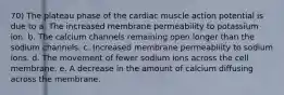 70) The plateau phase of the cardiac muscle action potential is due to a. The increased membrane permeability to potassium ion. b. The calcium channels remaining open longer than the sodium channels. c. Increased membrane permeability to sodium ions. d. The movement of fewer sodium ions across the cell membrane. e. A decrease in the amount of calcium diffusing across the membrane.