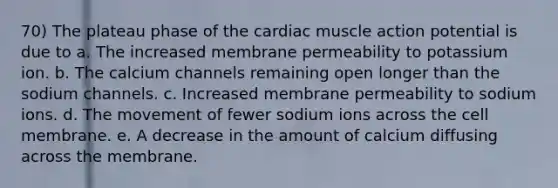 70) The plateau phase of the cardiac muscle action potential is due to a. The increased membrane permeability to potassium ion. b. The calcium channels remaining open longer than the sodium channels. c. Increased membrane permeability to sodium ions. d. The movement of fewer sodium ions across the cell membrane. e. A decrease in the amount of calcium diffusing across the membrane.