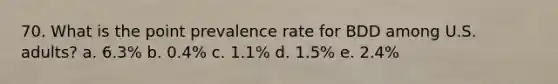 70. What is the point prevalence rate for BDD among U.S. adults? a. 6.3% b. 0.4% c. 1.1% d. 1.5% e. 2.4%