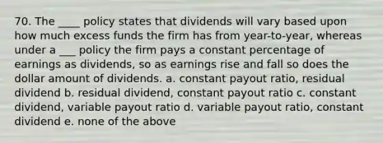 70. The ____ policy states that dividends will vary based upon how much excess funds the firm has from year-to-year, whereas under a ___ policy the firm pays a constant percentage of earnings as dividends, so as earnings rise and fall so does the dollar amount of dividends. a. constant payout ratio, residual dividend b. residual dividend, constant payout ratio c. constant dividend, variable payout ratio d. variable payout ratio, constant dividend e. none of the above