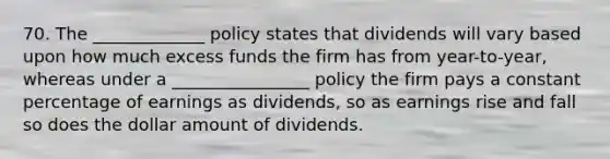 70. The _____________ policy states that dividends will vary based upon how much excess funds the firm has from year-to-year, whereas under a ________________ policy the firm pays a constant percentage of earnings as dividends, so as earnings rise and fall so does the dollar amount of dividends.