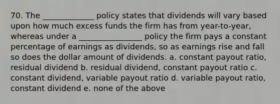 70. The _____________ policy states that dividends will vary based upon how much excess funds the firm has from year-to-year, whereas under a ________________ policy the firm pays a constant percentage of earnings as dividends, so as earnings rise and fall so does the dollar amount of dividends. a. constant payout ratio, residual dividend b. residual dividend, constant payout ratio c. constant dividend, variable payout ratio d. variable payout ratio, constant dividend e. none of the above