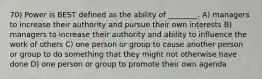 70) Power is BEST defined as the ability of ________. A) managers to increase their authority and pursue their own interests B) managers to increase their authority and ability to influence the work of others C) one person or group to cause another person or group to do something that they might not otherwise have done D) one person or group to promote their own agenda