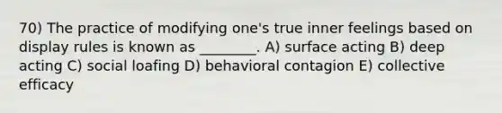 70) The practice of modifying one's true inner feelings based on display rules is known as ________. A) surface acting B) deep acting C) social loafing D) behavioral contagion E) collective efficacy