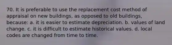 70. It is preferable to use the replacement cost method of appraisal on new buildings, as opposed to old buildings, because: a. it is easier to estimate depreciation. b. values of land change. c. it is difficult to estimate historical values. d. local codes are changed from time to time.