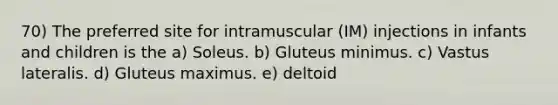 70) The preferred site for intramuscular (IM) injections in infants and children is the a) Soleus. b) Gluteus minimus. c) Vastus lateralis. d) Gluteus maximus. e) deltoid