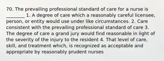 70. The prevailing professional standard of care for a nurse is ________ 1. A degree of care which a reasonably careful licensee, person, or entity would use under like circumstances. 2. Care consistent with the prevailing professional standard of care 3. The degree of care a grand jury would find reasonable in light of the severity of the injury to the resident 4. That level of care, skill, and treatment which, is recognized as acceptable and appropriate by reasonably prudent nurses