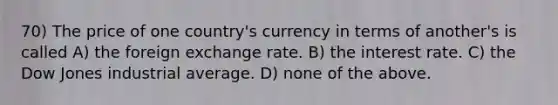 70) The price of one country's currency in terms of another's is called A) the foreign exchange rate. B) the interest rate. C) the Dow Jones industrial average. D) none of the above.