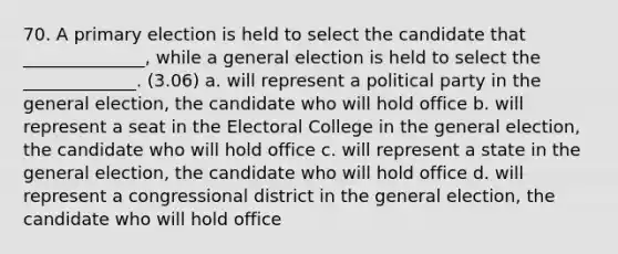 70. A primary election is held to select the candidate that ______________, while a general election is held to select the _____________. (3.06) a. will represent a political party in the general election, the candidate who will hold office b. will represent a seat in the Electoral College in the general election, the candidate who will hold office c. will represent a state in the general election, the candidate who will hold office d. will represent a congressional district in the general election, the candidate who will hold office