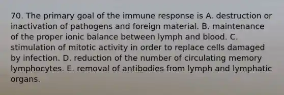 70. The primary goal of the immune response is A. destruction or inactivation of pathogens and foreign material. B. maintenance of the proper ionic balance between lymph and blood. C. stimulation of mitotic activity in order to replace cells damaged by infection. D. reduction of the number of circulating memory lymphocytes. E. removal of antibodies from lymph and lymphatic organs.