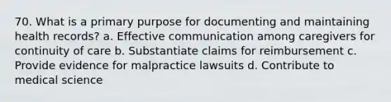 70. What is a primary purpose for documenting and maintaining health records? a. Effective communication among caregivers for continuity of care b. Substantiate claims for reimbursement c. Provide evidence for malpractice lawsuits d. Contribute to medical science