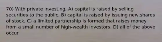 70) With private investing, A) capital is raised by selling securities to the public. B) capital is raised by issuing new shares of stock. C) a limited partnership is formed that raises money from a small number of high-wealth investors. D) all of the above occur