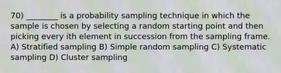 70) ________ is a probability sampling technique in which the sample is chosen by selecting a random starting point and then picking every ith element in succession from the sampling frame. A) Stratified sampling B) Simple random sampling C) Systematic sampling D) Cluster sampling