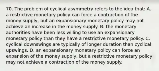 70. The problem of cyclical asymmetry refers to the idea that: A. a restrictive monetary policy can force a contraction of the money supply, but an expansionary monetary policy may not achieve an increase in the money supply. B. the monetary authorities have been less willing to use an expansionary monetary policy than they have a restrictive monetary policy. C. cyclical downswings are typically of longer duration than cyclical upswings. D. an expansionary monetary policy can force an expansion of the money supply, but a restrictive monetary policy may not achieve a contraction of the money supply.