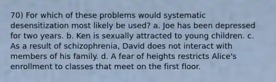 70) For which of these problems would systematic desensitization most likely be used? a. Joe has been depressed for two years. b. Ken is sexually attracted to young children. c. As a result of schizophrenia, David does not interact with members of his family. d. A fear of heights restricts Alice's enrollment to classes that meet on the first floor.