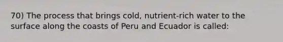 70) The process that brings cold, nutrient-rich water to the surface along the coasts of Peru and Ecuador is called: