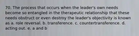 70. The process that occurs when the leader's own needs become so entangled in the therapeutic relationship that these needs obstruct or even destroy the leader's objectivity is known as a. role reversal. b. transference. c. countertransference. d. acting out. e. a and b