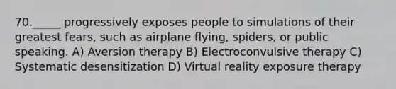 70._____ progressively exposes people to simulations of their greatest fears, such as airplane flying, spiders, or public speaking. A) Aversion therapy B) Electroconvulsive therapy C) Systematic desensitization D) Virtual reality exposure therapy