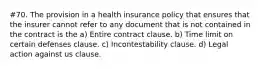 #70. The provision in a health insurance policy that ensures that the insurer cannot refer to any document that is not contained in the contract is the a) Entire contract clause. b) Time limit on certain defenses clause. c) Incontestability clause. d) Legal action against us clause.