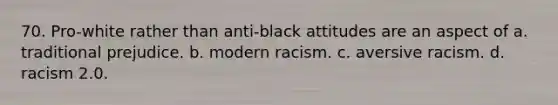 70. Pro-white rather than anti-black attitudes are an aspect of a. traditional prejudice. b. modern racism. c. aversive racism. d. racism 2.0.