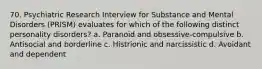 70. Psychiatric Research Interview for Substance and Mental Disorders (PRISM) evaluates for which of the following distinct personality disorders? a. Paranoid and obsessive-compulsive b. Antisocial and borderline c. Histrionic and narcissistic d. Avoidant and dependent