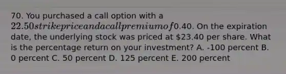 70. You purchased a call option with a 22.50 strike price and a call premium of0.40. On the expiration date, the underlying stock was priced at 23.40 per share. What is the percentage return on your investment? A. -100 percent B. 0 percent C. 50 percent D. 125 percent E. 200 percent