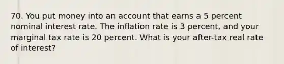 70. You put money into an account that earns a 5 percent nominal interest rate. The inflation rate is 3 percent, and your marginal tax rate is 20 percent. What is your after-tax real rate of interest?