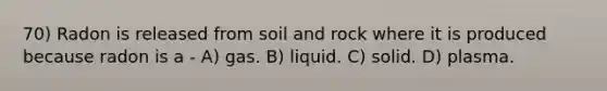 70) Radon is released from soil and rock where it is produced because radon is a - A) gas. B) liquid. C) solid. D) plasma.