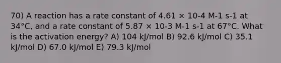 70) A reaction has a rate constant of 4.61 × 10-4 M-1 s-1 at 34°C, and a rate constant of 5.87 × 10-3 M-1 s-1 at 67°C. What is the activation energy? A) 104 kJ/mol B) 92.6 kJ/mol C) 35.1 kJ/mol D) 67.0 kJ/mol E) 79.3 kJ/mol