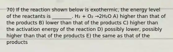 70) If the reaction shown below is exothermic, the energy level of the reactants is ________. H₂ + O₂ →2H₂O A) higher than that of the products B) lower than that of the products C) higher than the activation energy of the reaction D) possibly lower, possibly higher than that of the products E) the same as that of the products