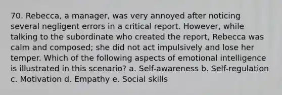 70. Rebecca, a manager, was very annoyed after noticing several negligent errors in a critical report. However, while talking to the subordinate who created the report, Rebecca was calm and composed; she did not act impulsively and lose her temper. Which of the following aspects of emotional intelligence is illustrated in this scenario? a. Self-awareness b. Self-regulation c. Motivation d. Empathy e. Social skills