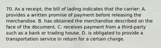 70. As a receipt, the bill of lading indicates that the carrier: A. provides a written promise of payment before releasing the merchandise. B. has obtained the merchandise described on the face of the document. C. receives payment from a third-party such as a bank or trading house. D. is obligated to provide a transportation service in return for a certain charge.