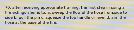 70. after receiving appropriate training, the first step in using a fire extinguisher is to: a. sweep the flow of the hose from.side to side b. pull the pin c. squeeze the top handle or level d. aim the hose at the base of the fire.