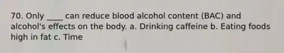 70. Only ____ can reduce blood alcohol content (BAC) and alcohol's effects on the body. a. Drinking caffeine b. Eating foods high in fat c. Time