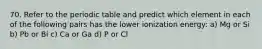 70. Refer to the periodic table and predict which element in each of the following pairs has the lower ionization energy: a) Mg or Si b) Pb or Bi c) Ca or Ga d) P or Cl