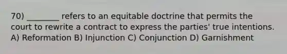 70) ________ refers to an equitable doctrine that permits the court to rewrite a contract to express the parties' true intentions. A) Reformation B) Injunction C) Conjunction D) Garnishment