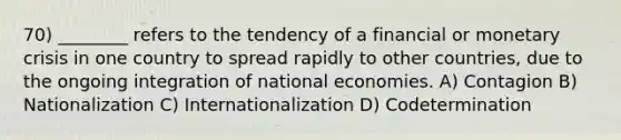 70) ________ refers to the tendency of a financial or monetary crisis in one country to spread rapidly to other countries, due to the ongoing integration of national economies. A) Contagion B) Nationalization C) Internationalization D) Codetermination