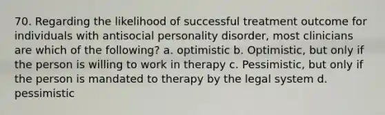 70. Regarding the likelihood of successful treatment outcome for individuals with antisocial personality disorder, most clinicians are which of the following? a. optimistic b. Optimistic, but only if the person is willing to work in therapy c. Pessimistic, but only if the person is mandated to therapy by the legal system d. pessimistic