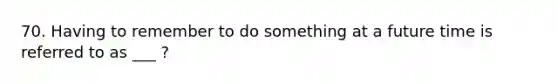 70. Having to remember to do something at a future time is referred to as ___ ?